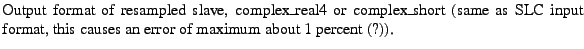 $\textstyle \parbox{\MY}{Output format of resampled slave, complex\_real4 or com...
...me as SLC input format, this causes an error of maximum about 1
percent (?)).}$