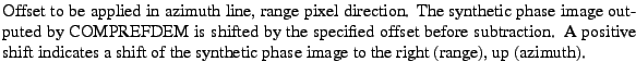 $\textstyle \parbox{\MY}{Offset to be applied in azimuth line, range pixel direc...
...tes a
shift of the synthetic phase image to the right (range), up
(azimuth).}$