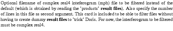 $\textstyle \parbox{\MY}{Optional filename of complex real4 inteferogram (mph) f...
...rick' Doris.
For now, the interferogram to be filtered must be complex real4.}$